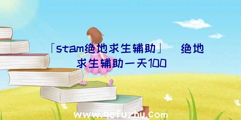 「stam绝地求生辅助」|绝地求生辅助一天100